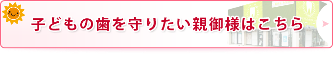 子どもの歯を守りたい親御様はこちら